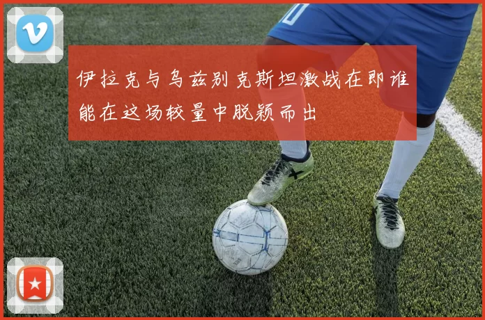 伊拉克与乌兹别克斯坦激战在即谁能在这场较量中脱颖而出