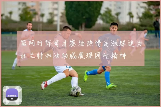 篮网对阵奇才赛场热情高涨球迷为杜兰特加油助威展现团结精神