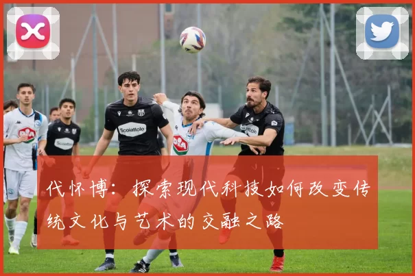 代怀博：探索现代科技如何改变传统文化与艺术的交融之路