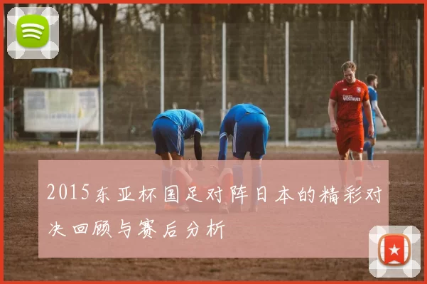 2015东亚杯国足对阵日本的精彩对决回顾与赛后分析