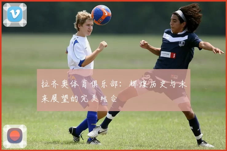 拉齐奥体育俱乐部：辉煌历史与未来展望的完美结合