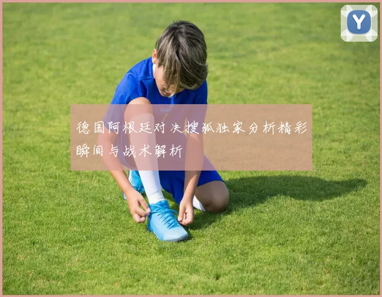 德国阿根廷对决搜狐独家分析精彩瞬间与战术解析