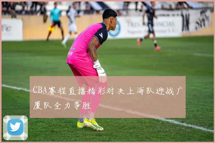 CBA赛程直播精彩对决上海队迎战广厦队全力争胜