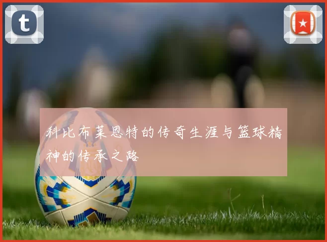科比布莱恩特的传奇生涯与篮球精神的传承之路