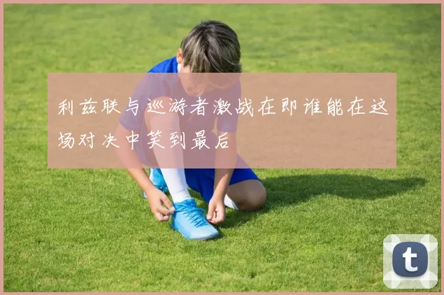 利兹联与巡游者激战在即谁能在这场对决中笑到最后