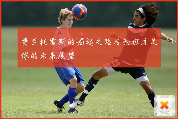 费兰托雷斯的崛起之路与西班牙足球的未来展望