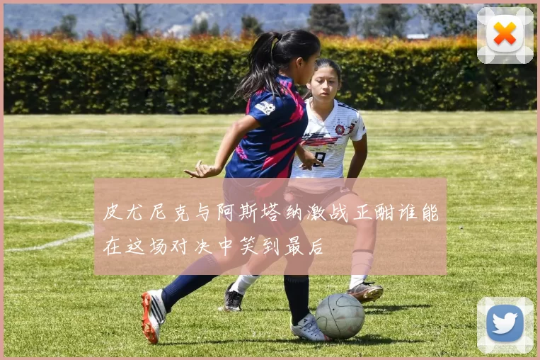 皮尤尼克与阿斯塔纳激战正酣谁能在这场对决中笑到最后