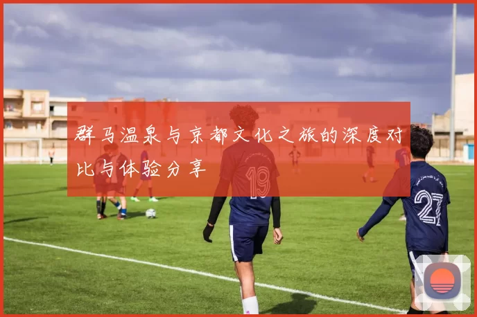 群马温泉与京都文化之旅的深度对比与体验分享