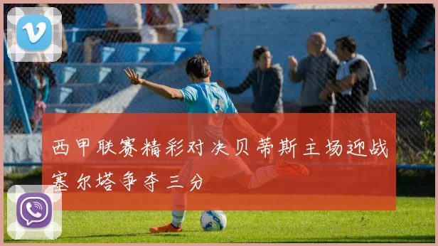 西甲联赛精彩对决贝蒂斯主场迎战塞尔塔争夺三分